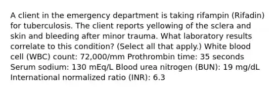 A client in the emergency department is taking rifampin (Rifadin) for tuberculosis. The client reports yellowing of the sclera and skin and bleeding after minor trauma. What laboratory results correlate to this condition? (Select all that apply.) White blood cell (WBC) count: 72,000/mm Prothrombin time: 35 seconds Serum sodium: 130 mEq/L Blood urea nitrogen (BUN): 19 mg/dL International normalized ratio (INR): 6.3