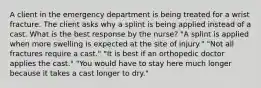 A client in the emergency department is being treated for a wrist fracture. The client asks why a splint is being applied instead of a cast. What is the best response by the nurse? "A splint is applied when more swelling is expected at the site of injury." "Not all fractures require a cast." "It is best if an orthopedic doctor applies the cast." "You would have to stay here much longer because it takes a cast longer to dry."