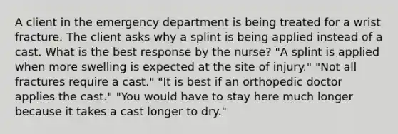 A client in the emergency department is being treated for a wrist fracture. The client asks why a splint is being applied instead of a cast. What is the best response by the nurse? "A splint is applied when more swelling is expected at the site of injury." "Not all fractures require a cast." "It is best if an orthopedic doctor applies the cast." "You would have to stay here much longer because it takes a cast longer to dry."