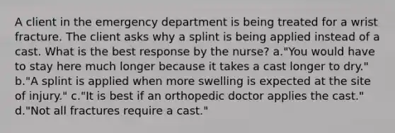 A client in the emergency department is being treated for a wrist fracture. The client asks why a splint is being applied instead of a cast. What is the best response by the nurse? a."You would have to stay here much longer because it takes a cast longer to dry." b."A splint is applied when more swelling is expected at the site of injury." c."It is best if an orthopedic doctor applies the cast." d."Not all fractures require a cast."