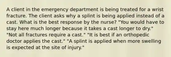 A client in the emergency department is being treated for a wrist fracture. The client asks why a splint is being applied instead of a cast. What is the best response by the nurse? "You would have to stay here much longer because it takes a cast longer to dry." "Not all fractures require a cast." "It is best if an orthopedic doctor applies the cast." "A splint is applied when more swelling is expected at the site of injury."