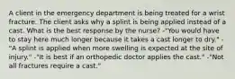 A client in the emergency department is being treated for a wrist fracture. The client asks why a splint is being applied instead of a cast. What is the best response by the nurse? -"You would have to stay here much longer because it takes a cast longer to dry." -"A splint is applied when more swelling is expected at the site of injury." -"It is best if an orthopedic doctor applies the cast." -"Not all fractures require a cast."