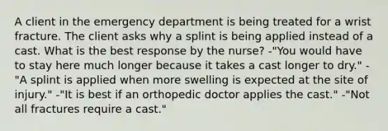 A client in the emergency department is being treated for a wrist fracture. The client asks why a splint is being applied instead of a cast. What is the best response by the nurse? -"You would have to stay here much longer because it takes a cast longer to dry." -"A splint is applied when more swelling is expected at the site of injury." -"It is best if an orthopedic doctor applies the cast." -"Not all fractures require a cast."