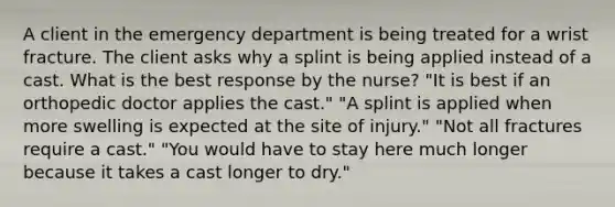 A client in the emergency department is being treated for a wrist fracture. The client asks why a splint is being applied instead of a cast. What is the best response by the nurse? "It is best if an orthopedic doctor applies the cast." "A splint is applied when more swelling is expected at the site of injury." "Not all fractures require a cast." "You would have to stay here much longer because it takes a cast longer to dry."