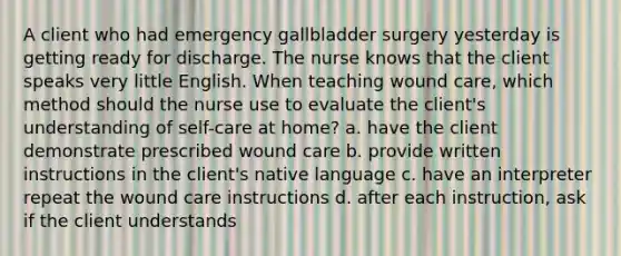 A client who had emergency gallbladder surgery yesterday is getting ready for discharge. The nurse knows that the client speaks very little English. When teaching wound care, which method should the nurse use to evaluate the client's understanding of self-care at home? a. have the client demonstrate prescribed wound care b. provide written instructions in the client's native language c. have an interpreter repeat the wound care instructions d. after each instruction, ask if the client understands