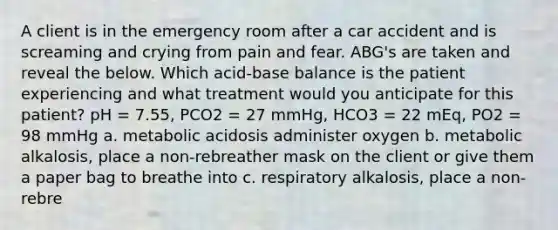 A client is in the emergency room after a car accident and is screaming and crying from pain and fear. ABG's are taken and reveal the below. Which acid-base balance is the patient experiencing and what treatment would you anticipate for this patient? pH = 7.55, PCO2 = 27 mmHg, HCO3 = 22 mEq, PO2 = 98 mmHg a. metabolic acidosis administer oxygen b. metabolic alkalosis, place a non-rebreather mask on the client or give them a paper bag to breathe into c. respiratory alkalosis, place a non-rebre