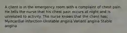 A client is in the emergency room with a complaint of chest pain. He tells the nurse that his chest pain occurs at night and is unrelated to activity. The nurse knows that the client has: Myocardial infarction Unstable angina Variant angina Stable angina