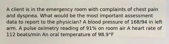 A client is in the emergency room with complaints of chest pain and dyspnea. What would be the most important assessment data to report to the physician? A blood pressure of 168/94 in left arm. A pulse oximetry reading of 91% on room air A heart rate of 112 beats/min An oral temperature of 98.9°F