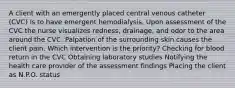 A client with an emergently placed central venous catheter (CVC) is to have emergent hemodialysis. Upon assessment of the CVC the nurse visualizes redness, drainage, and odor to the area around the CVC. Palpation of the surrounding skin causes the client pain. Which intervention is the priority? Checking for blood return in the CVC Obtaining laboratory studies Notifying the health care provider of the assessment findings Placing the client as N.P.O. status