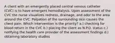 A client with an emergently placed central venous catheter (CVC) is to have emergent hemodialysis. Upon assessment of the CVC the nurse visualizes redness, drainage, and odor to the area around the CVC. Palpation of the surrounding skin causes the client pain. Which intervention is the priority? a.) checking for blood return in the CVC b.) placing the client as N.P.O. status c.) notifying the health care provider of the assessment findings d.) obtaining laboratory studies