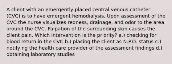 A client with an emergently placed central venous catheter (CVC) is to have emergent hemodialysis. Upon assessment of the CVC the nurse visualizes redness, drainage, and odor to the area around the CVC. Palpation of the surrounding skin causes the client pain. Which intervention is the priority? a.) checking for blood return in the CVC b.) placing the client as N.P.O. status c.) notifying the health care provider of the assessment findings d.) obtaining laboratory studies