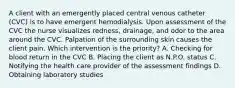 A client with an emergently placed central venous catheter (CVC) is to have emergent hemodialysis. Upon assessment of the CVC the nurse visualizes redness, drainage, and odor to the area around the CVC. Palpation of the surrounding skin causes the client pain. Which intervention is the priority? A. Checking for blood return in the CVC B. Placing the client as N.P.O. status C. Notifying the health care provider of the assessment findings D. Obtaining laboratory studies