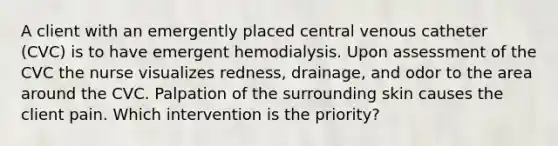 A client with an emergently placed central venous catheter (CVC) is to have emergent hemodialysis. Upon assessment of the CVC the nurse visualizes redness, drainage, and odor to the area around the CVC. Palpation of the surrounding skin causes the client pain. Which intervention is the priority?