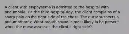 A client with emphysema is admitted to the hospital with pneumonia. On the third hospital day, the client complains of a sharp pain on the right side of the chest. The nurse suspects a pneumothorax. What breath sound is most likely to be present when the nurse assesses the client's right side?