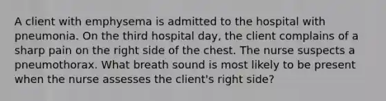 A client with emphysema is admitted to the hospital with pneumonia. On the third hospital day, the client complains of a sharp pain on the right side of the chest. The nurse suspects a pneumothorax. What breath sound is most likely to be present when the nurse assesses the client's right side?