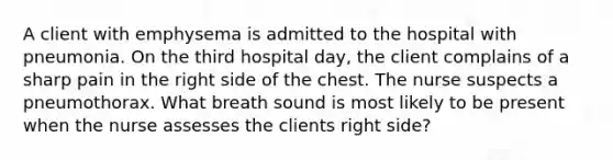 A client with emphysema is admitted to the hospital with pneumonia. On the third hospital day, the client complains of a sharp pain in the right side of the chest. The nurse suspects a pneumothorax. What breath sound is most likely to be present when the nurse assesses the clients right side?