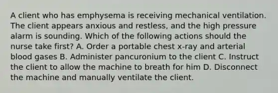 A client who has emphysema is receiving mechanical ventilation. The client appears anxious and restless, and the high pressure alarm is sounding. Which of the following actions should the nurse take first? A. Order a portable chest x-ray and arterial blood gases B. Administer pancuronium to the client C. Instruct the client to allow the machine to breath for him D. Disconnect the machine and manually ventilate the client.