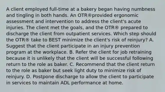 A client employed full-time at a bakery began having numbness and tingling in both hands. An OTR®provided ergonomic assessment and intervention to address the client's acute injuries. The client met the goals, and the OTR® prepared to discharge the client from outpatient services. Which step should the OTR® take to BEST minimize the client's risk of reinjury? A. Suggest that the client participate in an injury prevention program at the workplace. B. Refer the client for job retraining because it is unlikely that the client will be successful following return to the role as baker. C. Recommend that the client return to the role as baker but seek light duty to minimize risk of reinjury. D. Postpone discharge to allow the client to participate in services to maintain ADL performance at home.