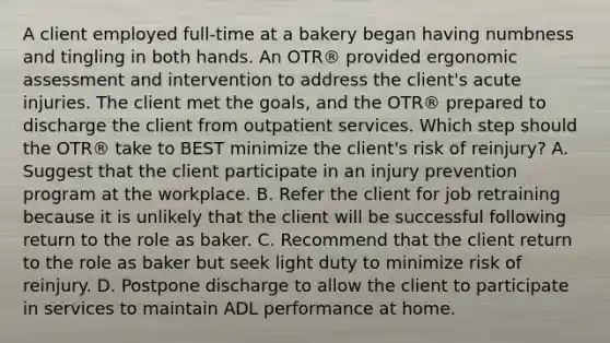 A client employed full-time at a bakery began having numbness and tingling in both hands. An OTR® provided ergonomic assessment and intervention to address the client's acute injuries. The client met the goals, and the OTR® prepared to discharge the client from outpatient services. Which step should the OTR® take to BEST minimize the client's risk of reinjury? A. Suggest that the client participate in an injury prevention program at the workplace. B. Refer the client for job retraining because it is unlikely that the client will be successful following return to the role as baker. C. Recommend that the client return to the role as baker but seek light duty to minimize risk of reinjury. D. Postpone discharge to allow the client to participate in services to maintain ADL performance at home.