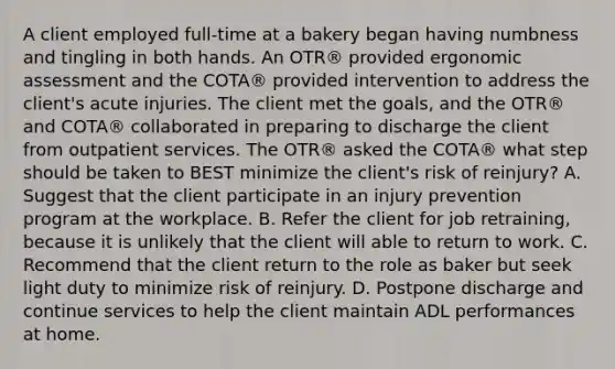 A client employed full-time at a bakery began having numbness and tingling in both hands. An OTR® provided ergonomic assessment and the COTA® provided intervention to address the client's acute injuries. The client met the goals, and the OTR® and COTA® collaborated in preparing to discharge the client from outpatient services. The OTR® asked the COTA® what step should be taken to BEST minimize the client's risk of reinjury? A. Suggest that the client participate in an injury prevention program at the workplace. B. Refer the client for job retraining, because it is unlikely that the client will able to return to work. C. Recommend that the client return to the role as baker but seek light duty to minimize risk of reinjury. D. Postpone discharge and continue services to help the client maintain ADL performances at home.