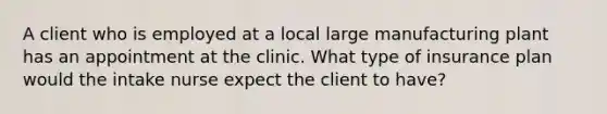 A client who is employed at a local large manufacturing plant has an appointment at the clinic. What type of insurance plan would the intake nurse expect the client to have?