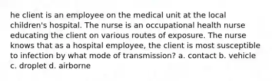 he client is an employee on the medical unit at the local children's hospital. The nurse is an occupational health nurse educating the client on various routes of exposure. The nurse knows that as a hospital employee, the client is most susceptible to infection by what mode of transmission? a. contact b. vehicle c. droplet d. airborne