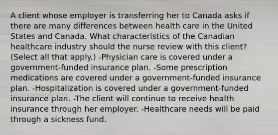 A client whose employer is transferring her to Canada asks if there are many differences between health care in the United States and Canada. What characteristics of the Canadian healthcare industry should the nurse review with this​ client? ​(Select all that​ apply.) -Physician care is covered under a​ government-funded insurance plan. -Some prescription medications are covered under a​ government-funded insurance plan. -Hospitalization is covered under a​ government-funded insurance plan. -The client will continue to receive health insurance through her employer. -Healthcare needs will be paid through a sickness fund.