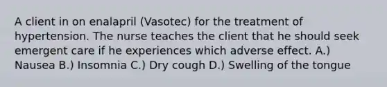 A client in on enalapril (Vasotec) for the treatment of hypertension. The nurse teaches the client that he should seek emergent care if he experiences which adverse effect. A.) Nausea B.) Insomnia C.) Dry cough D.) Swelling of the tongue