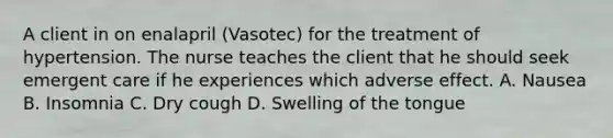 A client in on enalapril (Vasotec) for the treatment of hypertension. The nurse teaches the client that he should seek emergent care if he experiences which adverse effect. A. Nausea B. Insomnia C. Dry cough D. Swelling of the tongue