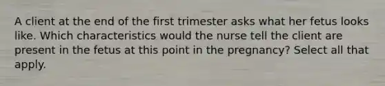 A client at the end of the first trimester asks what her fetus looks like. Which characteristics would the nurse tell the client are present in the fetus at this point in the pregnancy? Select all that apply.