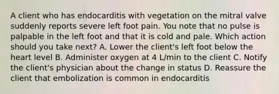 A client who has endocarditis with vegetation on the mitral valve suddenly reports severe left foot pain. You note that no pulse is palpable in the left foot and that it is cold and pale. Which action should you take next? A. Lower the client's left foot below the heart level B. Administer oxygen at 4 L/min to the client C. Notify the client's physician about the change in status D. Reassure the client that embolization is common in endocarditis