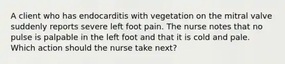 A client who has endocarditis with vegetation on the mitral valve suddenly reports severe left foot pain. The nurse notes that no pulse is palpable in the left foot and that it is cold and pale. Which action should the nurse take next?