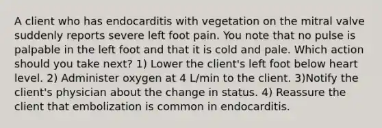 A client who has endocarditis with vegetation on the mitral valve suddenly reports severe left foot pain. You note that no pulse is palpable in the left foot and that it is cold and pale. Which action should you take next? 1) Lower the client's left foot below heart level. 2) Administer oxygen at 4 L/min to the client. 3)Notify the client's physician about the change in status. 4) Reassure the client that embolization is common in endocarditis.