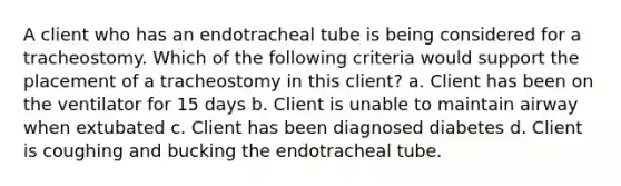 A client who has an endotracheal tube is being considered for a tracheostomy. Which of the following criteria would support the placement of a tracheostomy in this client? a. Client has been on the ventilator for 15 days b. Client is unable to maintain airway when extubated c. Client has been diagnosed diabetes d. Client is coughing and bucking the endotracheal tube.