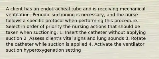 A client has an endotracheal tube and is receiving mechanical ventilation. Periodic suctioning is necessary, and the nurse follows a specific protocol when performing this procedure. Select in order of priority the nursing actions that should be taken when suctioning. 1. Insert the catheter without applying suction 2. Assess client's vital signs and lung sounds 3. Rotate the catheter while suction is applied 4. Activate the ventilator suction hyperoxygenation setting