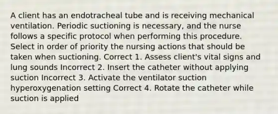 A client has an endotracheal tube and is receiving mechanical ventilation. Periodic suctioning is necessary, and the nurse follows a specific protocol when performing this procedure. Select in order of priority the nursing actions that should be taken when suctioning. Correct 1. Assess client's vital signs and lung sounds Incorrect 2. Insert the catheter without applying suction Incorrect 3. Activate the ventilator suction hyperoxygenation setting Correct 4. Rotate the catheter while suction is applied