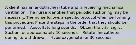 A client has an endotracheal tube and is receiving mechanical ventilation. The nurse identifies that periodic suctioning may be necessary. The nurse follows a specific protocol when performing this procedure. Place the steps in the order that they should be performed. - Auscultate lung sounds. - Obtain the <a href='https://www.questionai.com/knowledge/kvsPhJhFmH-vital-signs' class='anchor-knowledge'>vital signs</a>. - Suction for approximately 10 seconds. - Rotate the catheter during its withdrawal. - Hyperoxygenate for 30 seconds.