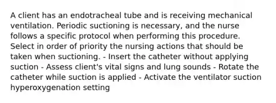 A client has an endotracheal tube and is receiving mechanical ventilation. Periodic suctioning is necessary, and the nurse follows a specific protocol when performing this procedure. Select in order of priority the nursing actions that should be taken when suctioning. - Insert the catheter without applying suction - Assess client's vital signs and lung sounds - Rotate the catheter while suction is applied - Activate the ventilator suction hyperoxygenation setting