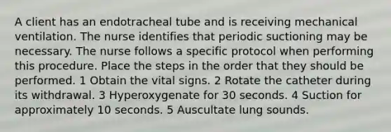 A client has an endotracheal tube and is receiving mechanical ventilation. The nurse identifies that periodic suctioning may be necessary. The nurse follows a specific protocol when performing this procedure. Place the steps in the order that they should be performed. 1 Obtain the vital signs. 2 Rotate the catheter during its withdrawal. 3 Hyperoxygenate for 30 seconds. 4 Suction for approximately 10 seconds. 5 Auscultate lung sounds.