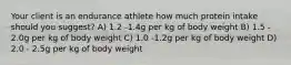 Your client is an endurance athlete how much protein intake should you suggest? A) 1.2 -1.4g per kg of body weight B) 1.5 - 2.0g per kg of body weight C) 1.0 -1.2g per kg of body weight D) 2.0 - 2.5g per kg of body weight