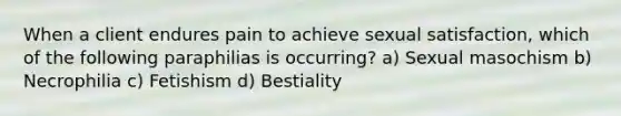 When a client endures pain to achieve sexual satisfaction, which of the following paraphilias is occurring? a) Sexual masochism b) Necrophilia c) Fetishism d) Bestiality