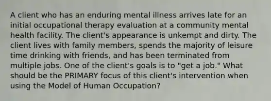 A client who has an enduring mental illness arrives late for an initial occupational therapy evaluation at a community mental health facility. The client's appearance is unkempt and dirty. The client lives with family members, spends the majority of leisure time drinking with friends, and has been terminated from multiple jobs. One of the client's goals is to "get a job." What should be the PRIMARY focus of this client's intervention when using the Model of Human Occupation?