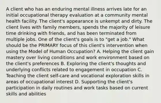 A client who has an enduring mental illness arrives late for an initial occupational therapy evaluation at a community mental health facility. The client's appearance is unkempt and dirty. The client lives with family members, spends the majority of leisure time drinking with friends, and has been terminated from multiple jobs. One of the client's goals is to "get a job." What should be the PRIMARY focus of this client's intervention when using the Model of Human Occupation? A. Helping the client gain mastery over living conditions and work environment based on the client's preferences B. Exploring the client's thoughts and underlying conflicts related to engagement in occupation C. Teaching the client self-care and vocational exploration skills in areas of occupational interest D. Supporting the client's participation in daily routines and work tasks based on current skills and abilities