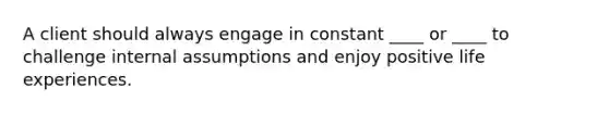 A client should always engage in constant ____ or ____ to challenge internal assumptions and enjoy positive life experiences.