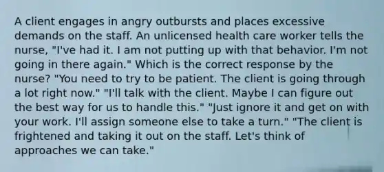 A client engages in angry outbursts and places excessive demands on the staff. An unlicensed health care worker tells the nurse, "I've had it. I am not putting up with that behavior. I'm not going in there again." Which is the correct response by the nurse? "You need to try to be patient. The client is going through a lot right now." "I'll talk with the client. Maybe I can figure out the best way for us to handle this." "Just ignore it and get on with your work. I'll assign someone else to take a turn." "The client is frightened and taking it out on the staff. Let's think of approaches we can take."