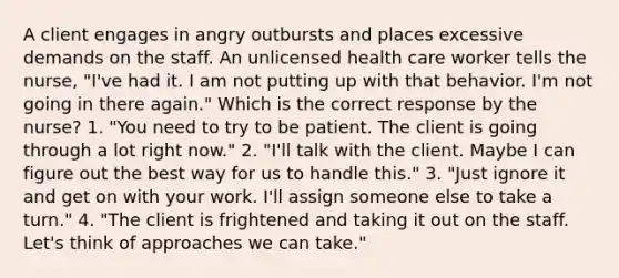 A client engages in angry outbursts and places excessive demands on the staff. An unlicensed health care worker tells the nurse, "I've had it. I am not putting up with that behavior. I'm not going in there again." Which is the correct response by the nurse? 1. "You need to try to be patient. The client is going through a lot right now." 2. "I'll talk with the client. Maybe I can figure out the best way for us to handle this." 3. "Just ignore it and get on with your work. I'll assign someone else to take a turn." 4. "The client is frightened and taking it out on the staff. Let's think of approaches we can take."