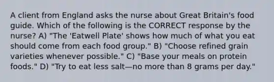 A client from England asks the nurse about Great Britain's food guide. Which of the following is the CORRECT response by the nurse? A) "The 'Eatwell Plate' shows how much of what you eat should come from each food group." B) "Choose refined grain varieties whenever possible." C) "Base your meals on protein foods." D) "Try to eat less salt—no more than 8 grams per day."