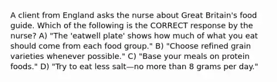 A client from England asks the nurse about Great Britain's food guide. Which of the following is the CORRECT response by the nurse? A) "The 'eatwell plate' shows how much of what you eat should come from each food group." B) "Choose refined grain varieties whenever possible." C) "Base your meals on protein foods." D) "Try to eat less salt—no more than 8 grams per day."