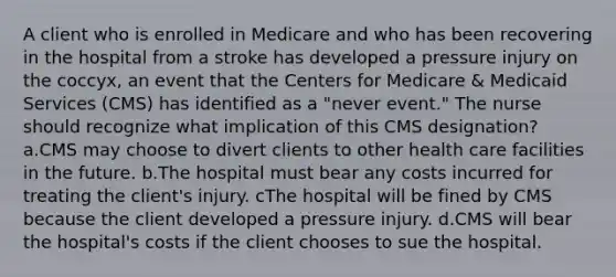 A client who is enrolled in Medicare and who has been recovering in the hospital from a stroke has developed a pressure injury on the coccyx, an event that the Centers for Medicare & Medicaid Services (CMS) has identified as a "never event." The nurse should recognize what implication of this CMS designation? a.CMS may choose to divert clients to other health care facilities in the future. b.The hospital must bear any costs incurred for treating the client's injury. cThe hospital will be fined by CMS because the client developed a pressure injury. d.CMS will bear the hospital's costs if the client chooses to sue the hospital.