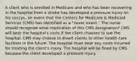 A client who is enrolled in Medicare and who has been recovering in the hospital from a stroke has developed a pressure injury on his coccyx, an event that the Centers for Medicare & Medicaid Services (CMS) has identified as a "never event." The nurse should recognize what implication of this CMS designation? CMS will bear the hospital's costs if the client chooses to sue the hospital. CMS may choose to divert clients to other health care facilities in the future. The hospital must bear any costs incurred for treating the client's injury. The hospital will be fined by CMS because the client developed a pressure injury.